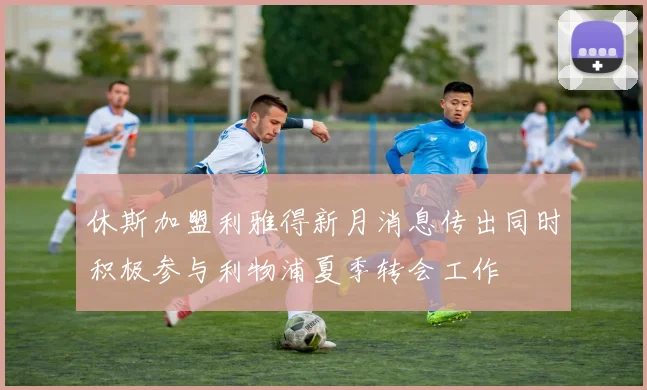 休斯加盟利雅得新月消息传出同时积极参与利物浦夏季转会工作