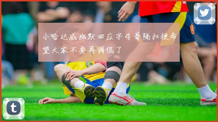 小哈达威幽默回应字母哥隔扣梗希望大家不要再调侃了