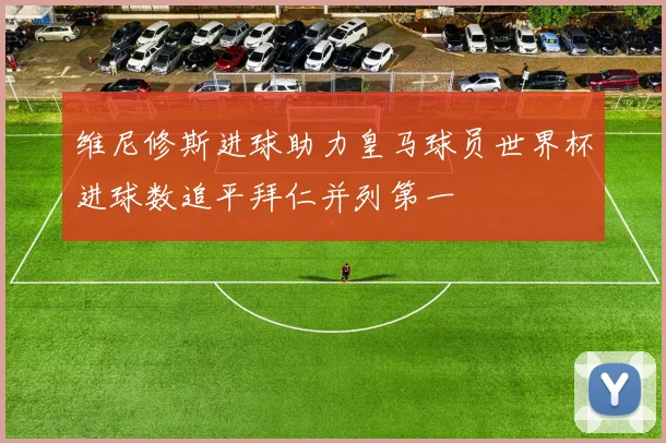维尼修斯进球助力皇马球员世界杯进球数追平拜仁并列第一