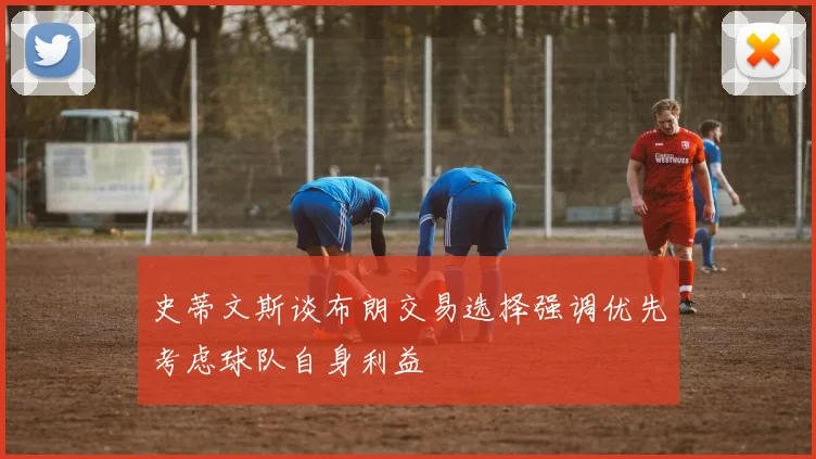 史蒂文斯谈布朗交易选择强调优先考虑球队自身利益
