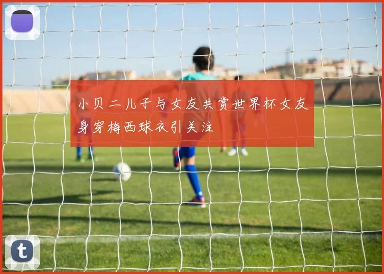 小贝二儿子与女友共赏世界杯女友身穿梅西球衣引关注