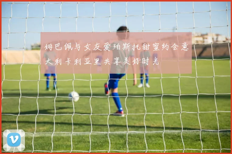 姆巴佩与女友爱珀斯托甜蜜约会意大利卡利亚里共享美好时光