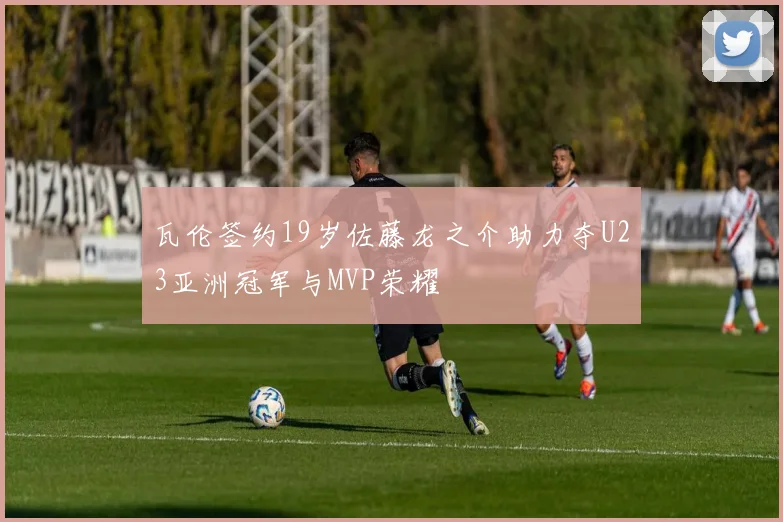 瓦伦签约19岁佐藤龙之介助力夺U23亚洲冠军与MVP荣耀