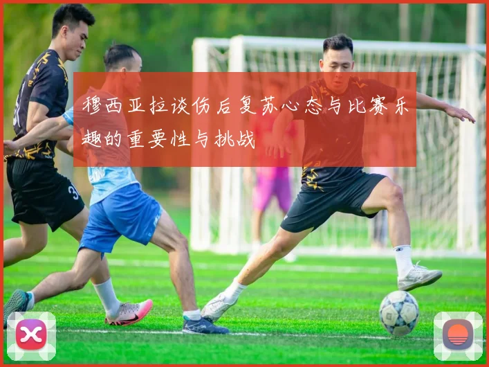 穆西亚拉谈伤后复苏心态与比赛乐趣的重要性与挑战