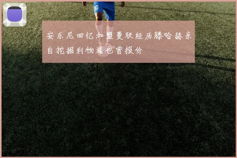安东尼回忆加盟曼联经历滕哈赫亲自挖掘利物浦也曾报价