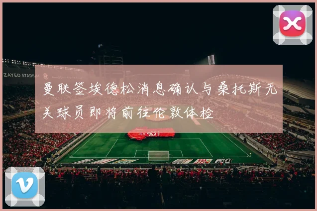 曼联签埃德松消息确认与桑托斯无关球员即将前往伦敦体检
