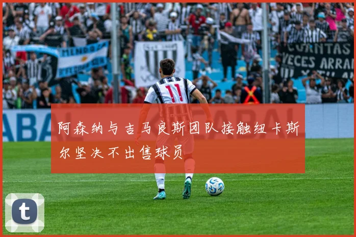 阿森纳与吉马良斯团队接触纽卡斯尔坚决不出售球员