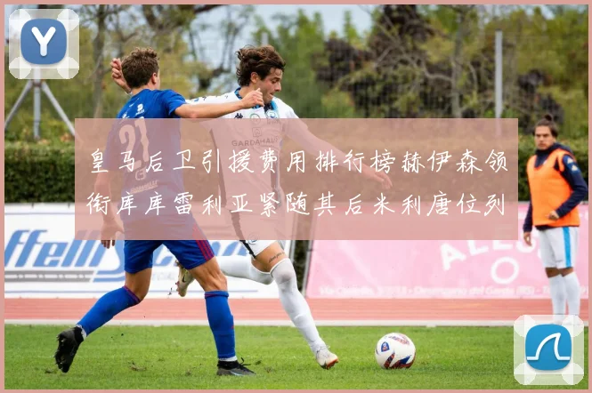 皇马后卫引援费用排行榜赫伊森领衔库库雷利亚紧随其后米利唐位列第三