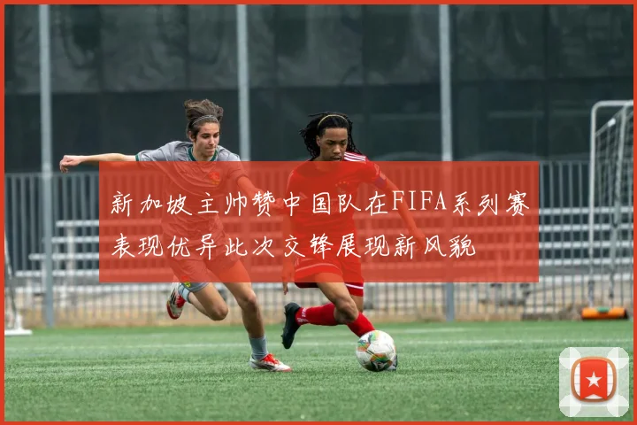 新加坡主帅赞中国队在FIFA系列赛表现优异此次交锋展现新风貌