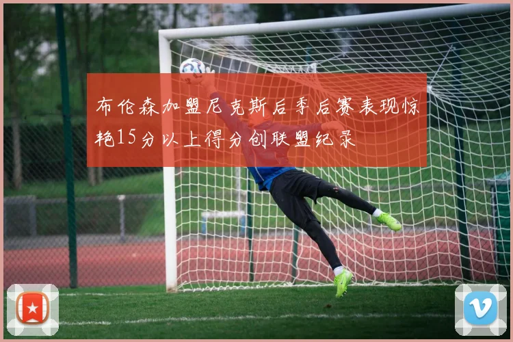 布伦森加盟尼克斯后季后赛表现惊艳15分以上得分创联盟纪录