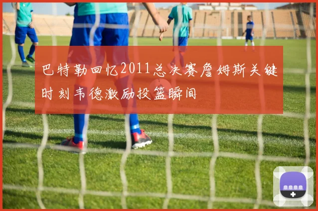 巴特勒回忆2011总决赛詹姆斯关键时刻韦德激励投篮瞬间
