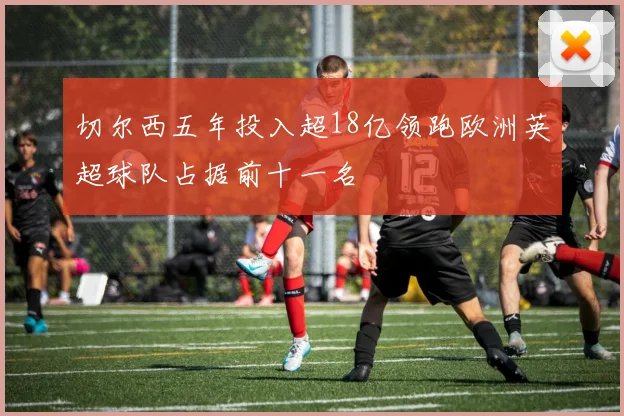 切尔西五年投入超18亿领跑欧洲英超球队占据前十一名